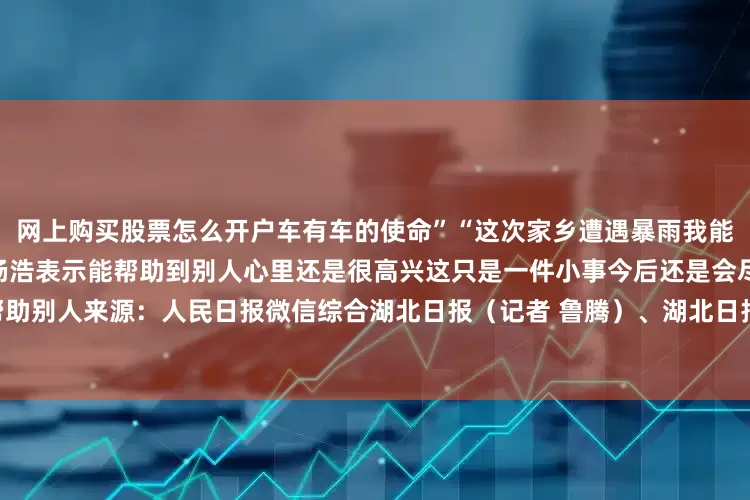 网上购买股票怎么开户车有车的使命”“这次家乡遭遇暴雨我能伸手帮忙就会尽自己一份力”杨浩表示能帮助到别人心里还是很高兴这只是一件小事今后还是会尽自己的能力帮助别人来源：人民日报微信综合湖北日报（记者 鲁腾）、湖北日报客户端来凤频道通讯员 梁思梦发布于：北京市