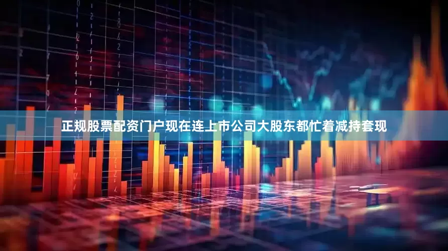 正规股票配资门户现在连上市公司大股东都忙着减持套现