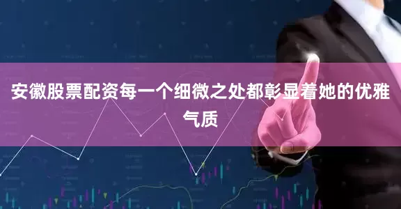 安徽股票配资每一个细微之处都彰显着她的优雅气质