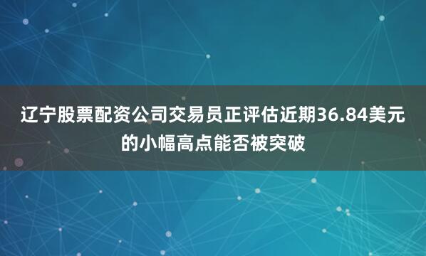 辽宁股票配资公司交易员正评估近期36.84美元的小幅高点能否被突破
