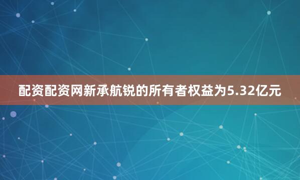 配资配资网新承航锐的所有者权益为5.32亿元