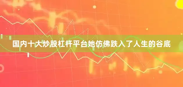 国内十大炒股杠杆平台她仿佛跌入了人生的谷底