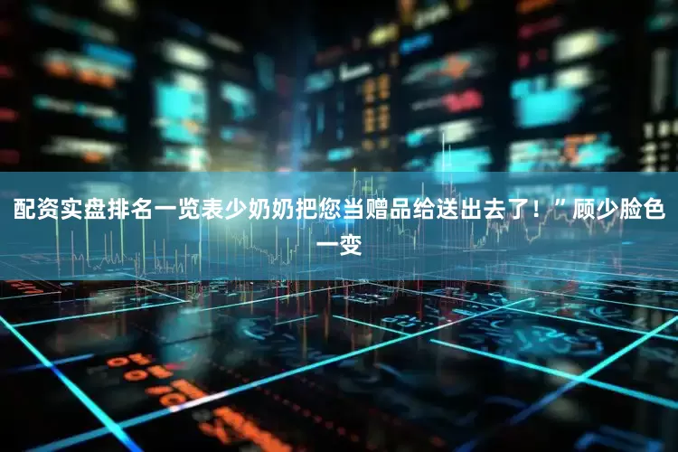 配资实盘排名一览表少奶奶把您当赠品给送出去了！”顾少脸色一变