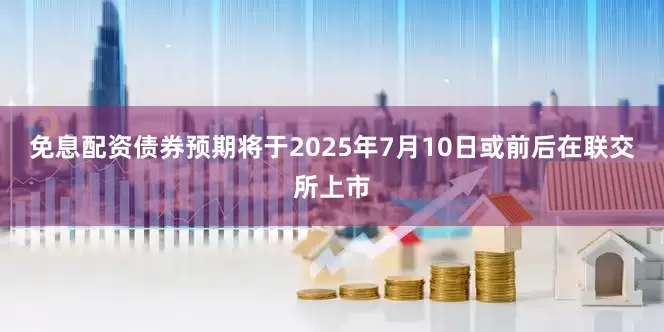 免息配资债券预期将于2025年7月10日或前后在联交所上市