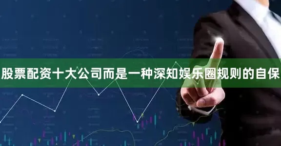 股票配资十大公司而是一种深知娱乐圈规则的自保