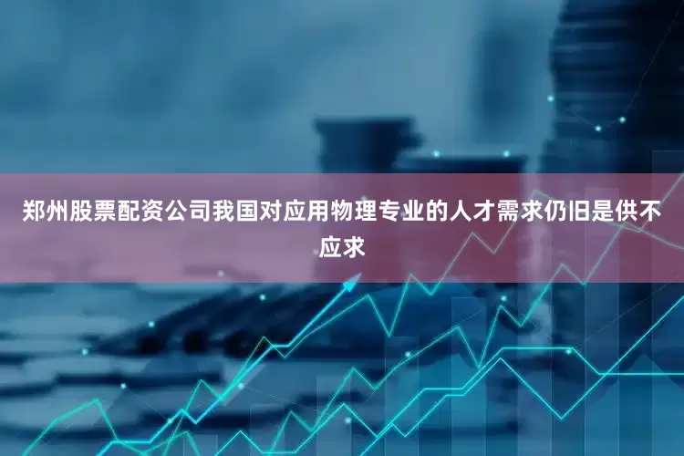郑州股票配资公司我国对应用物理专业的人才需求仍旧是供不应求