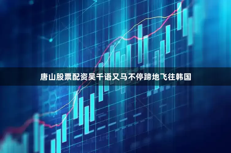 唐山股票配资吴千语又马不停蹄地飞往韩国