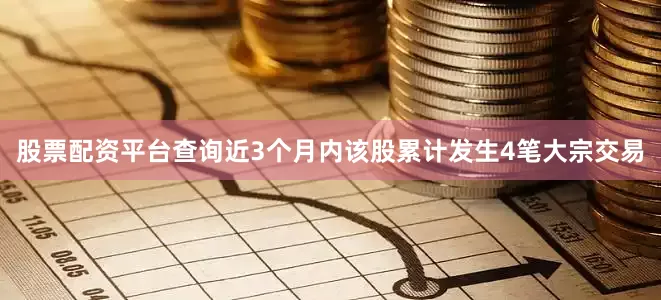 股票配资平台查询近3个月内该股累计发生4笔大宗交易