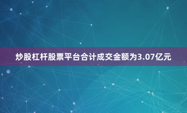 炒股杠杆股票平台合计成交金额为3.07亿元