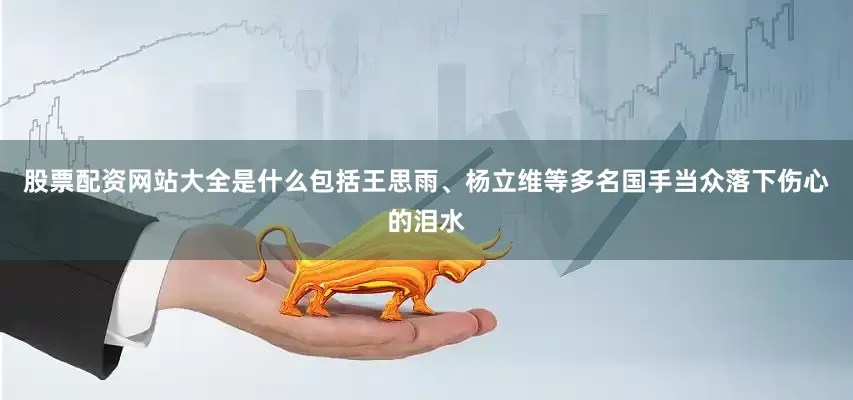 股票配资网站大全是什么包括王思雨、杨立维等多名国手当众落下伤心的泪水