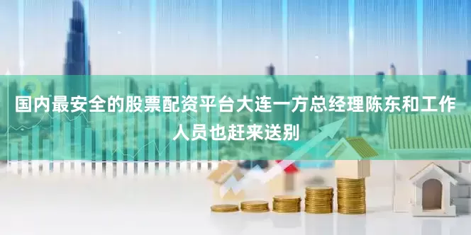 国内最安全的股票配资平台大连一方总经理陈东和工作人员也赶来送别