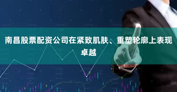 南昌股票配资公司在紧致肌肤、重塑轮廓上表现卓越