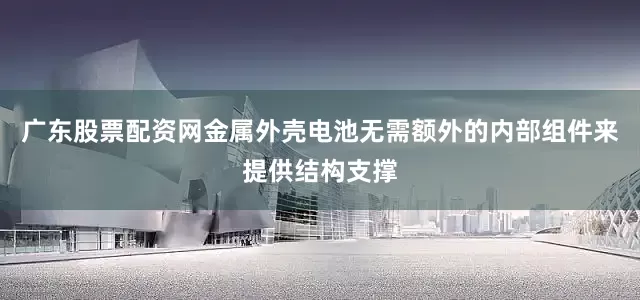 广东股票配资网金属外壳电池无需额外的内部组件来提供结构支撑